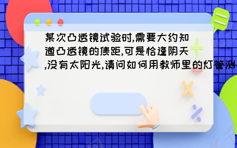 某次凸透镜试验时,需要大约知道凸透镜的焦距,可是恰逢阴天,没有太阳光,请问如何用教师里的灯管测出焦距?