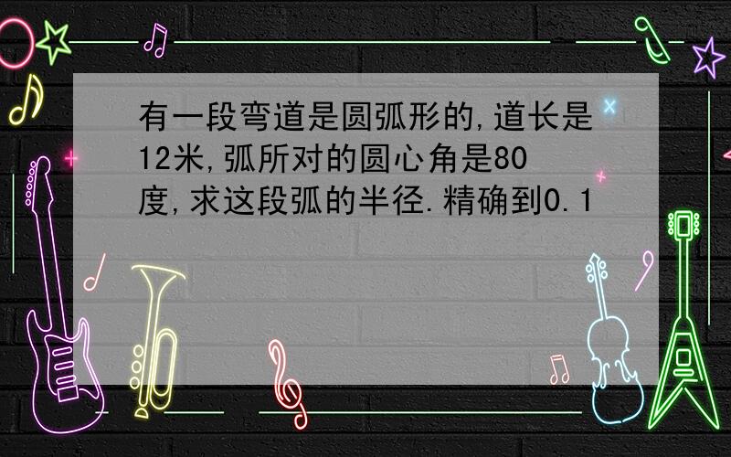 有一段弯道是圆弧形的,道长是12米,弧所对的圆心角是80度,求这段弧的半径.精确到0.1