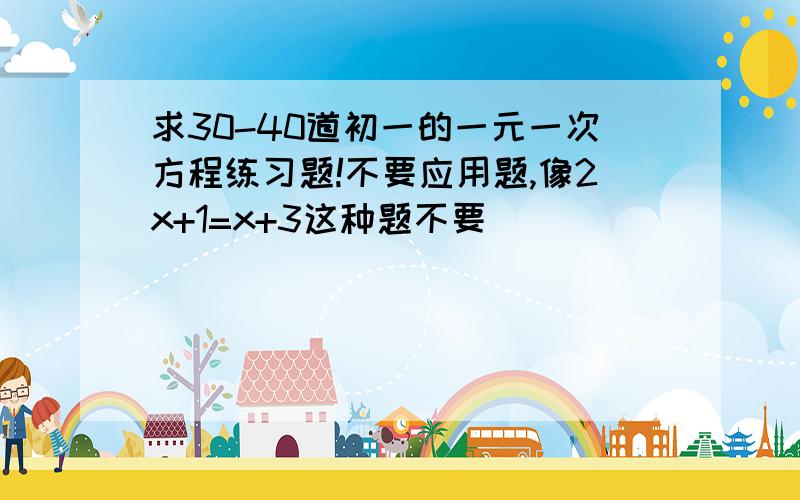 求30-40道初一的一元一次方程练习题!不要应用题,像2x+1=x+3这种题不要