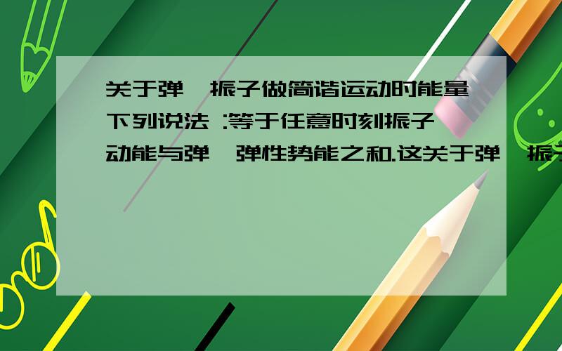 关于弹簧振子做简谐运动时能量下列说法 :等于任意时刻振子动能与弹簧弹性势能之和.这关于弹簧振子做简谐运动时能量下列说法 :等于任意时刻振子动能与弹簧弹性势能之和.这句话是正确