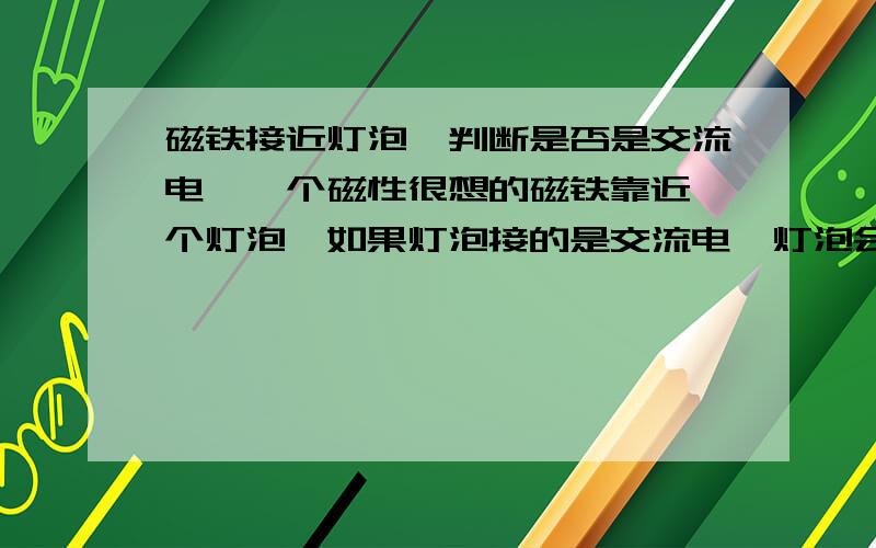 磁铁接近灯泡{判断是否是交流电}一个磁性很想的磁铁靠近一个灯泡,如果灯泡接的是交流电,灯泡会变暗还是变亮?接直流电呢?打错了,是磁性很强