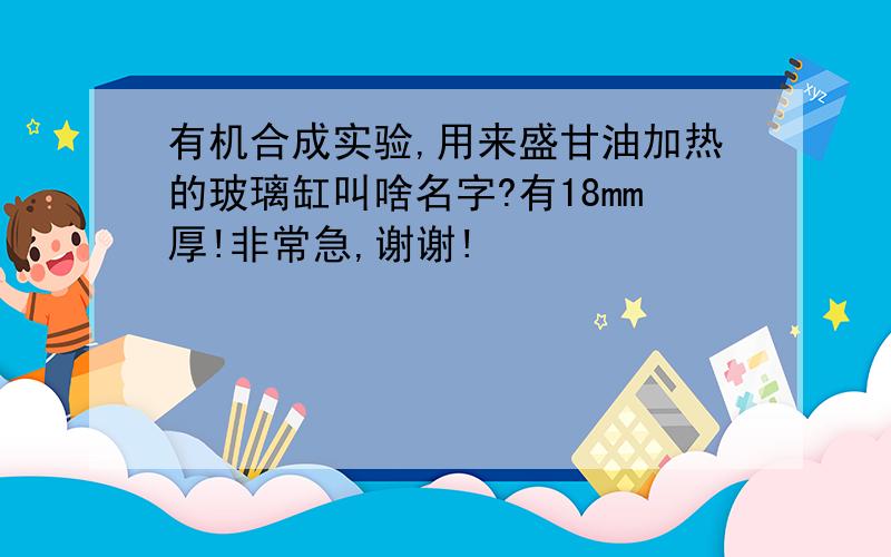 有机合成实验,用来盛甘油加热的玻璃缸叫啥名字?有18mm厚!非常急,谢谢!