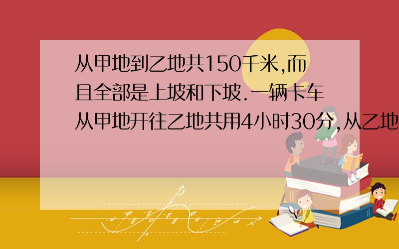 从甲地到乙地共150千米,而且全部是上坡和下坡.一辆卡车从甲地开往乙地共用4小时30分,从乙地开往甲地共用5小时30分.又知下坡速度是上坡速度的3倍,从甲地到乙地有多少千米的上坡路?我只学