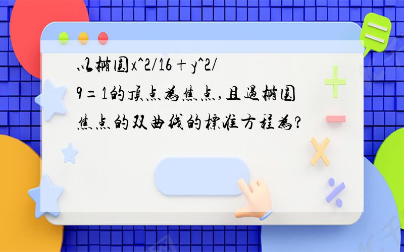 以椭圆x^2/16+y^2/9=1的顶点为焦点,且过椭圆焦点的双曲线的标准方程为?