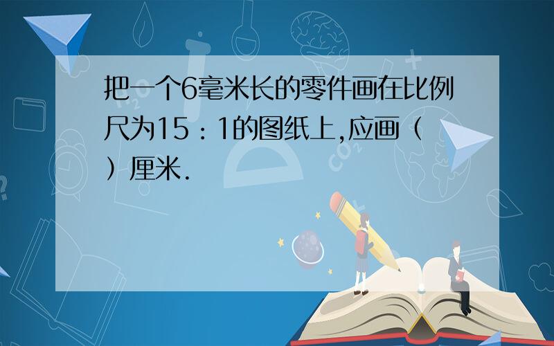 把一个6毫米长的零件画在比例尺为15：1的图纸上,应画（）厘米.