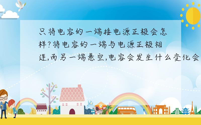 只将电容的一端接电源正极会怎样?将电容的一端与电源正极相连,而另一端悬空,电容会发生什么变化会在一端聚集正电荷,而另一端感应出负电荷吗?）