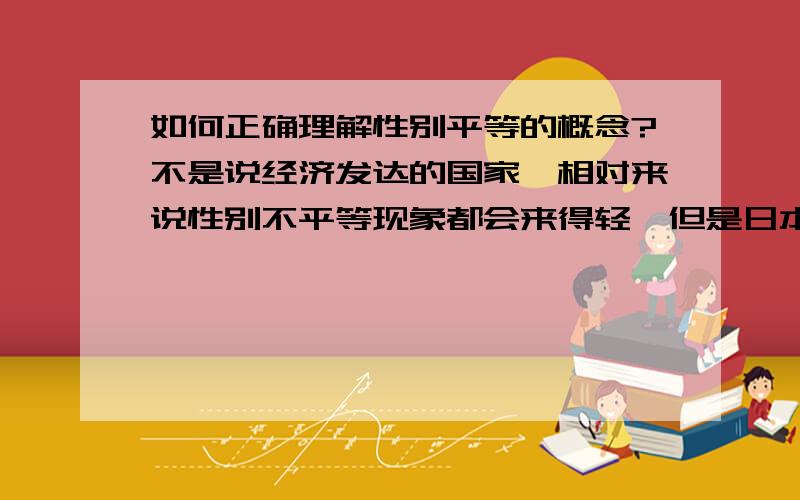 如何正确理解性别平等的概念?不是说经济发达的国家,相对来说性别不平等现象都会来得轻,但是日本经济如此发达,男女不平等怎么还那么严重?