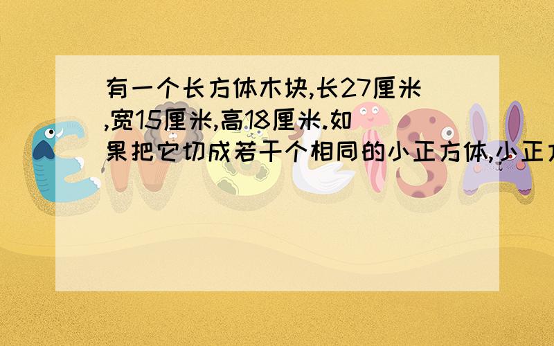 有一个长方体木块,长27厘米,宽15厘米,高18厘米.如果把它切成若干个相同的小正方体,小正方体的棱长最大事多少厘米?共可切成多少个这样的小正方体?