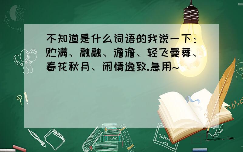 不知道是什么词语的我说一下：贮满、融融、澹澹、轻飞曼舞、春花秋月、闲情逸致.急用~