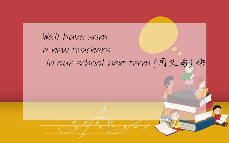 We'll have some new teachers in our school next term(同义句) 快