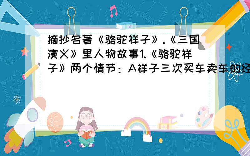 摘抄名著《骆驼祥子》.《三国演义》里人物故事1.《骆驼祥子》两个情节：A祥子三次买车卖车的经历.B 虎妞之死2.《三国演义》几个人物的故事情节：A刘备B关羽 C张飞 D赵云 E诸葛亮 F曹操 G