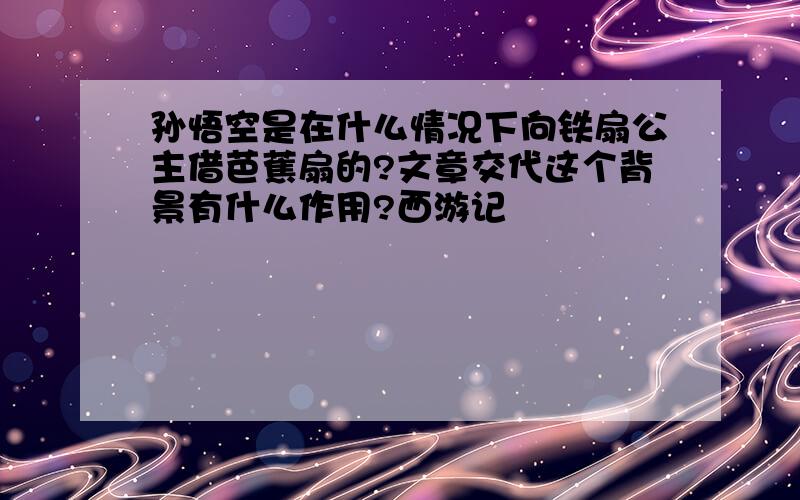 孙悟空是在什么情况下向铁扇公主借芭蕉扇的?文章交代这个背景有什么作用?西游记