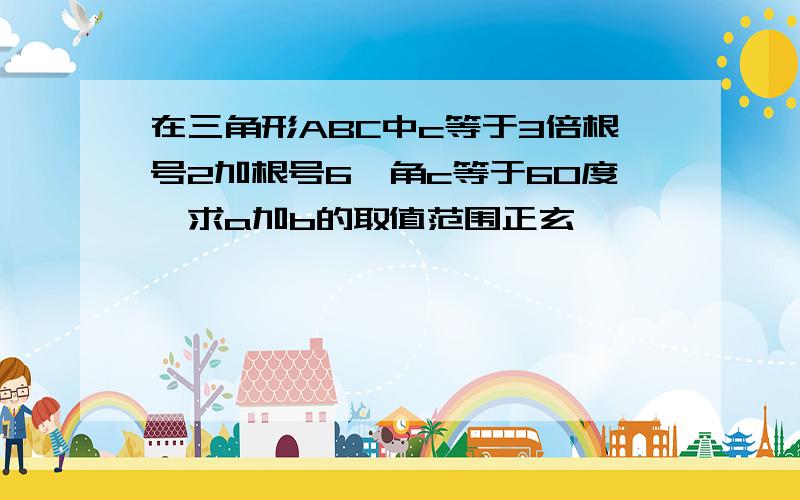 在三角形ABC中c等于3倍根号2加根号6,角c等于60度,求a加b的取值范围正玄