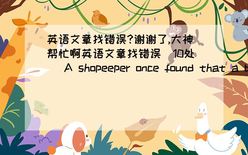 英语文章找错误?谢谢了,大神帮忙啊英语文章找错误(10处） A shopeeper once found that a big money had been stolen from his shop . He went to the judge and tell him about hie loss . The judge ordered all people of the shop to come