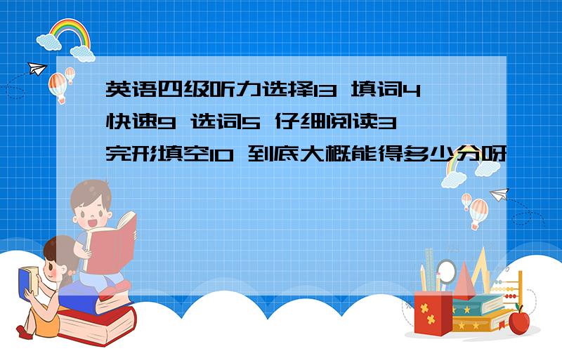 英语四级听力选择13 填词4快速9 选词5 仔细阅读3 完形填空10 到底大概能得多少分呀