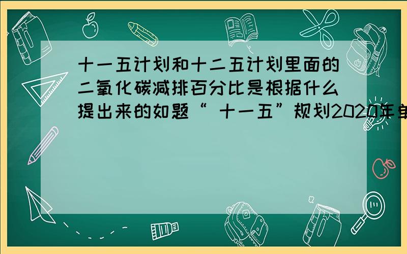 十一五计划和十二五计划里面的二氧化碳减排百分比是根据什么提出来的如题“ 十一五”规划2020年单位国内生产总值二氧化碳排放要比2005年下降40%-45%,“十二五”规划单位GDP二氧化碳排放