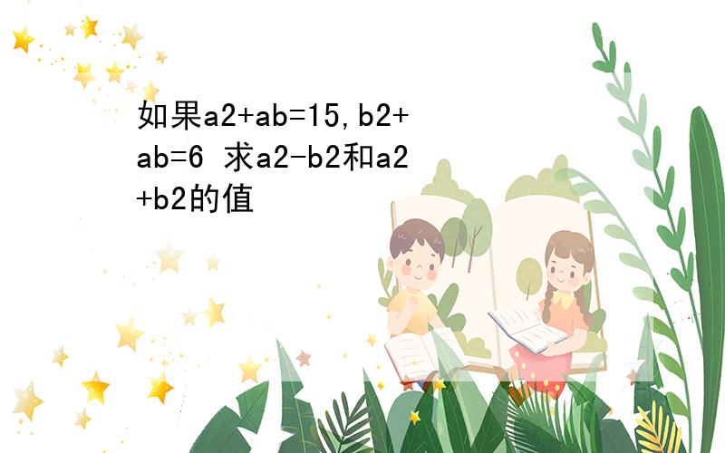 如果a2+ab=15,b2+ab=6 求a2-b2和a2+b2的值