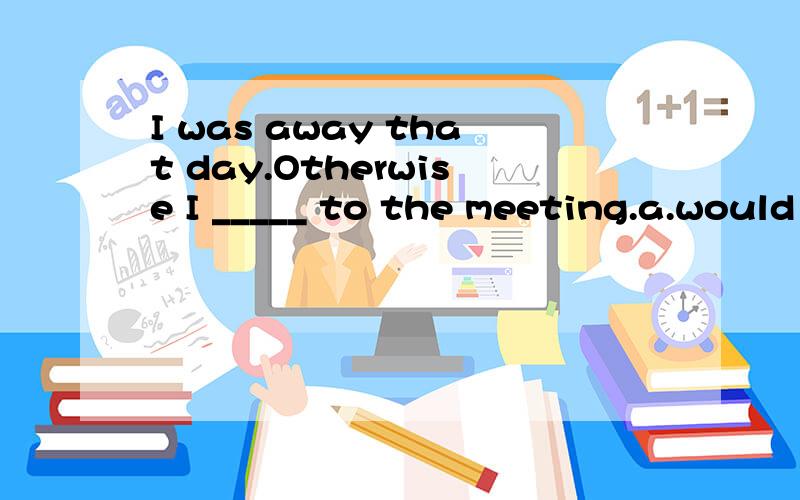 I was away that day.Otherwise I _____ to the meeting.a.would go b.had gone c.have gone d.would have gone这个句子确实要用虚拟语气,但是为什么不能选择B选项呢?