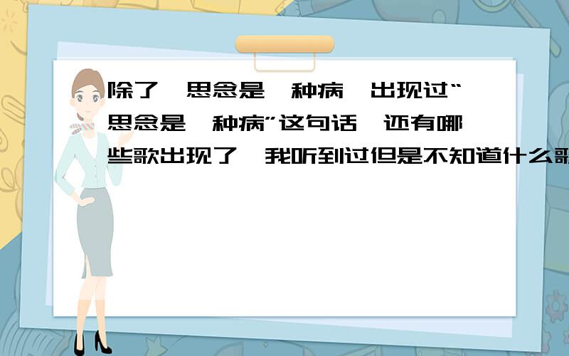 除了《思念是一种病》出现过“思念是一种病”这句话,还有哪些歌出现了,我听到过但是不知道什么歌,这些都不是啊.就是还有哪些歌里有这句话.