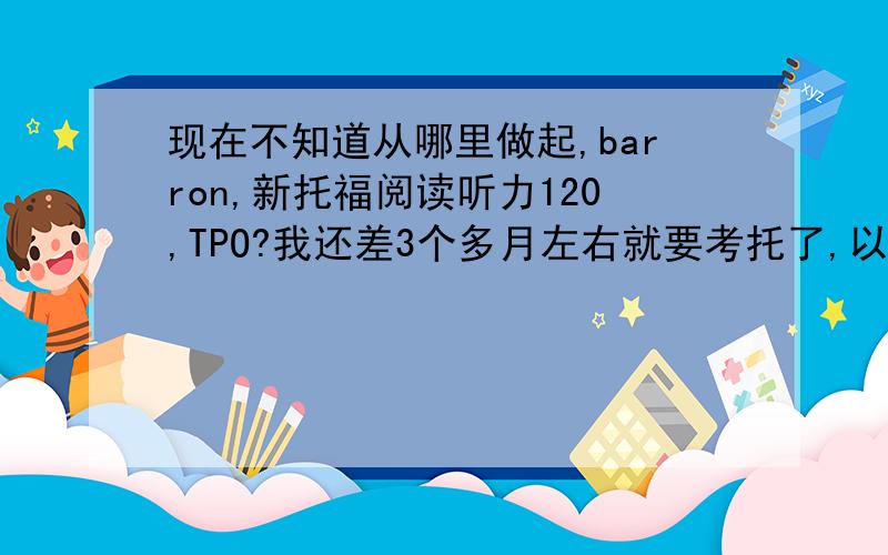 现在不知道从哪里做起,barron,新托福阅读听力120,TPO?我还差3个多月左右就要考托了,以前做了红Delta的阅读和OG,都太简单了.现在不知道做Barron,新托福120还有没有意义?