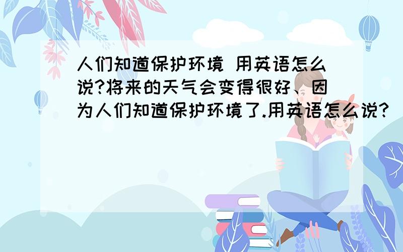 人们知道保护环境 用英语怎么说?将来的天气会变得很好、因为人们知道保护环境了.用英语怎么说?