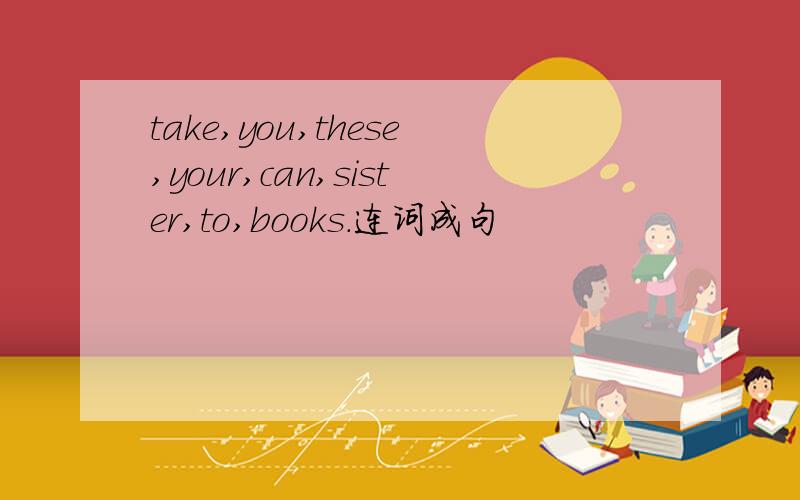 take,you,these,your,can,sister,to,books.连词成句