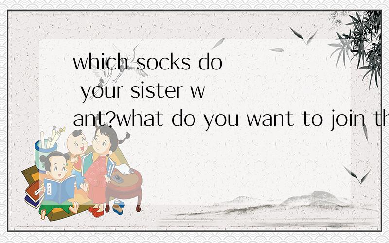 which socks do your sister want?what do you want to join the art club?这两句中每句哪个词有语法错误 请改正