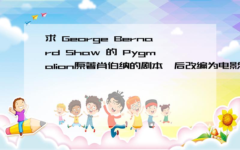 求 George Bernard Shaw 的 Pygmalion原著肖伯纳的剧本,后改编为电影《My fair lady》,中文名《窈窕淑女》或《卖花女》.要原著,并且对话有分人物的,不要那个直接只有对话不知道人物的.答得好+50分.