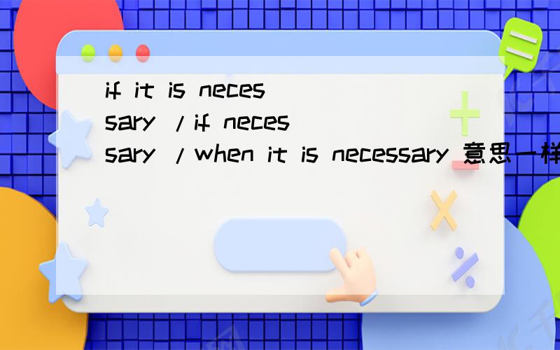 if it is necessary /if necessary /when it is necessary 意思一样吗