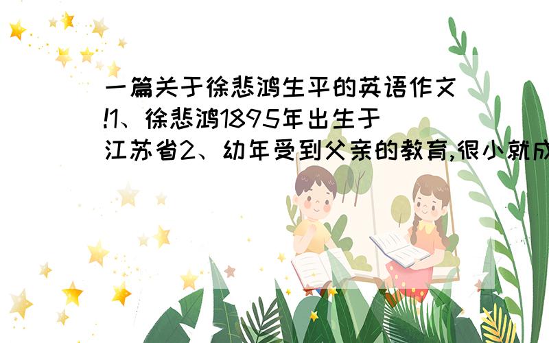 一篇关于徐悲鸿生平的英语作文!1、徐悲鸿1895年出生于江苏省2、幼年受到父亲的教育,很小就成了一名艺术家,不到二十岁就当了美术老师,1919年赴法国留学3、作为一名爱国艺术家,他为祖国的