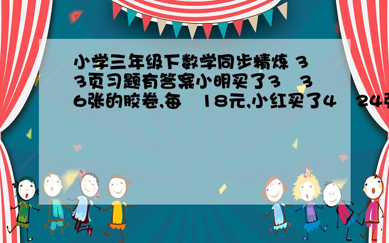 小学三年级下数学同步精炼 33页习题有答案小明买了3巻36张的胶卷,每巻18元,小红买了4巻24张的胶卷,每巻11元,他们俩谁卖的便宜?