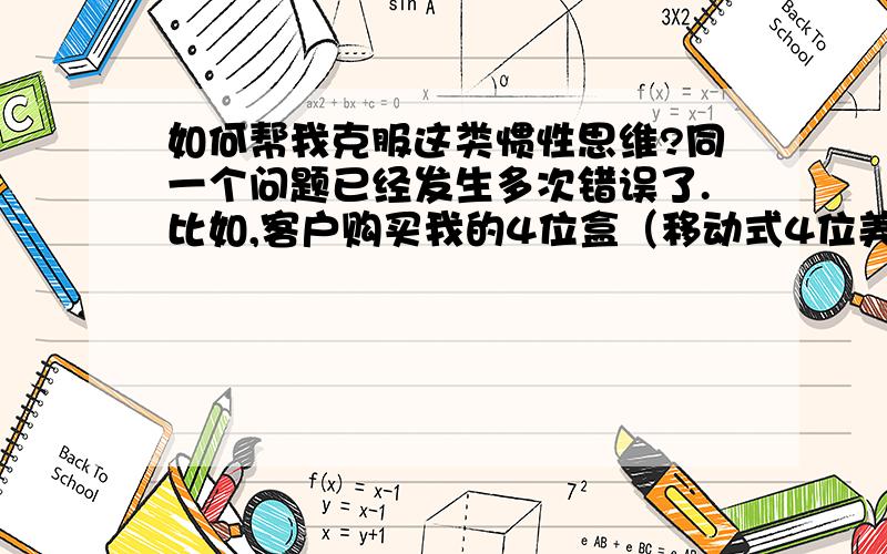 如何帮我克服这类惯性思维?同一个问题已经发生多次错误了.比如,客户购买我的4位盒（移动式4位美标墙插盒）,大部分的客户是只买一个的,开单子时,遇上买二个的我也会想当然的写上一个,