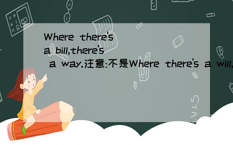 Where there's a bill,there's a way.注意:不是Where there's a will,there's a way.再说一次不是Where there's a will,there's a way.