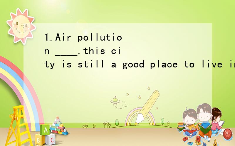 1.Air pollution ____,this city is still a good place to live in.A.being greatly reduced B.greatly being reduced C.to greatly reduce D.greatly to reduce2.Weather _____,the picnic will be held as scheduled.A.permits B.should permit C.will permit D.perm