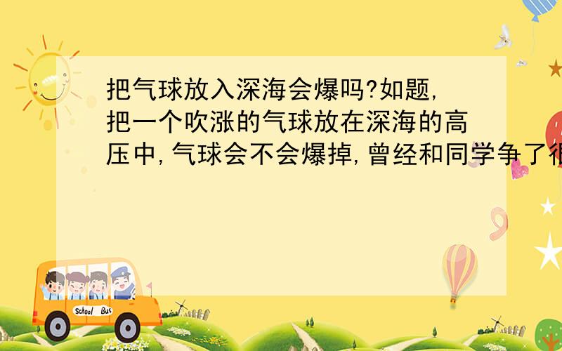 把气球放入深海会爆吗?如题,把一个吹涨的气球放在深海的高压中,气球会不会爆掉,曾经和同学争了很久没得出答案.