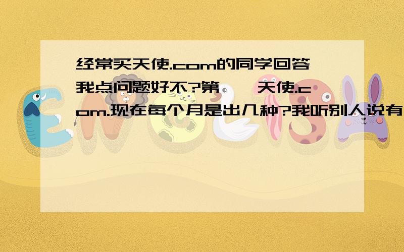 经常买天使.com的同学回答我点问题好不?第一,天使.com.现在每个月是出几种?我听别人说有什么校园版,幻想版,梦刻板,炫彩版,他到底是有多少种呢?每一种的出刊日期是多少号?希望有好心人士