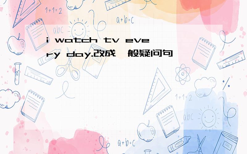 i watch tv every day.改成一般疑问句