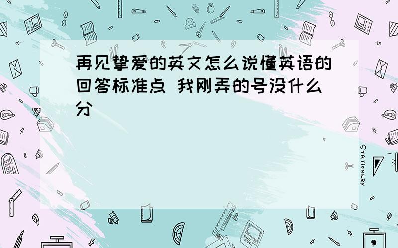 再见挚爱的英文怎么说懂英语的回答标准点 我刚弄的号没什么分