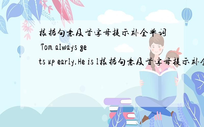 根据句意及首字母提示补全单词 Tom always gets up early.He is l根据句意及首字母提示补全单词Tom always gets up early.He is l ____.