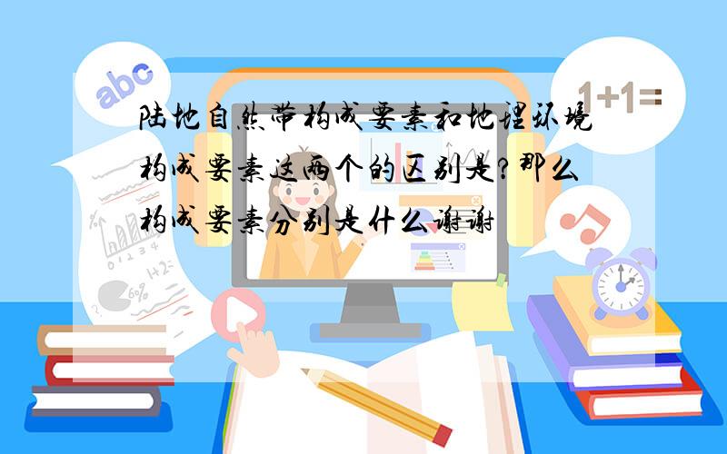 陆地自然带构成要素和地理环境构成要素这两个的区别是?那么构成要素分别是什么谢谢