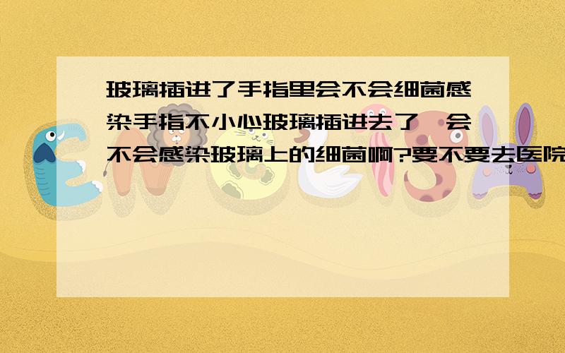 玻璃插进了手指里会不会细菌感染手指不小心玻璃插进去了、会不会感染玻璃上的细菌啊?要不要去医院啊?