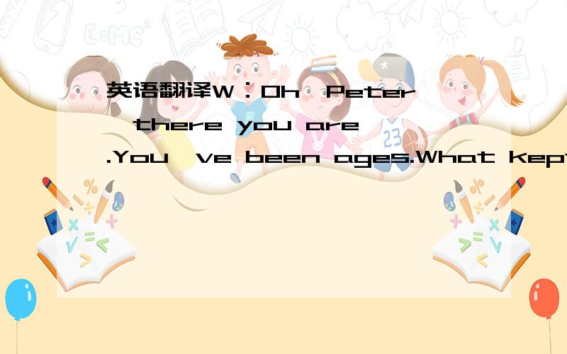 英语翻译W：Oh,Peter,there you are.You've been ages.What kept you so long?M:I'm sorry I'm so late,Sally.Have you been waiting long?