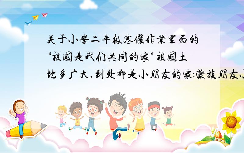 关于小学二年级寒假作业里面的“祖国是我们共同的家”祖国土地多广大,到处都是小朋友的家：蒙族朋友小满达,蒙古包里安下家；藏族孩子小扎西,平顶房子像碉堡：.试一试用你了解的知识