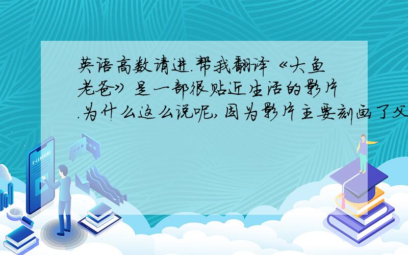 英语高数请进.帮我翻译《大鱼老爸》是一部很贴近生活的影片.为什么这么说呢,因为影片主要刻画了父子之间的矛盾.而此矛盾从另一角度说,也是现实生活中我们与父亲的矛盾.其实,我们之间