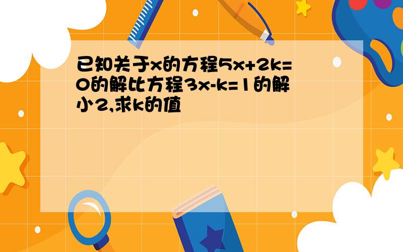 已知关于x的方程5x+2k=0的解比方程3x-k=1的解小2,求k的值