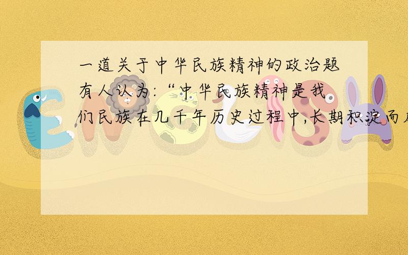 一道关于中华民族精神的政治题有人认为:“中华民族精神是我们民族在几千年历史过程中,长期积淀而成的,因此,它是一成不变的.“请你判断这一观点是否正确,并简要说明理由