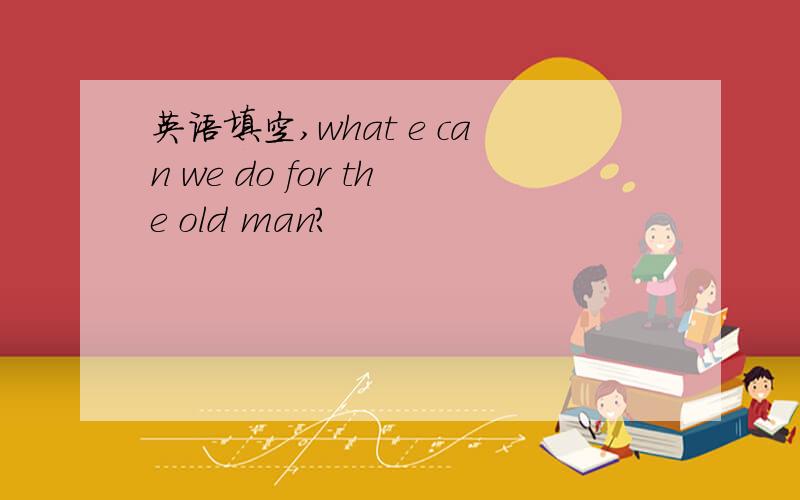 英语填空,what e can we do for the old man?