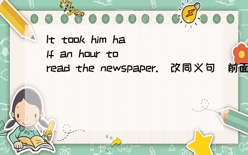 It took him half an hour to read the newspaper.[改同义句]前面的It took him 是啥意思..后来改的spent.但是还是搞不清,这两个是同义?It took him half an hour to read the newspaper 这句求解释..