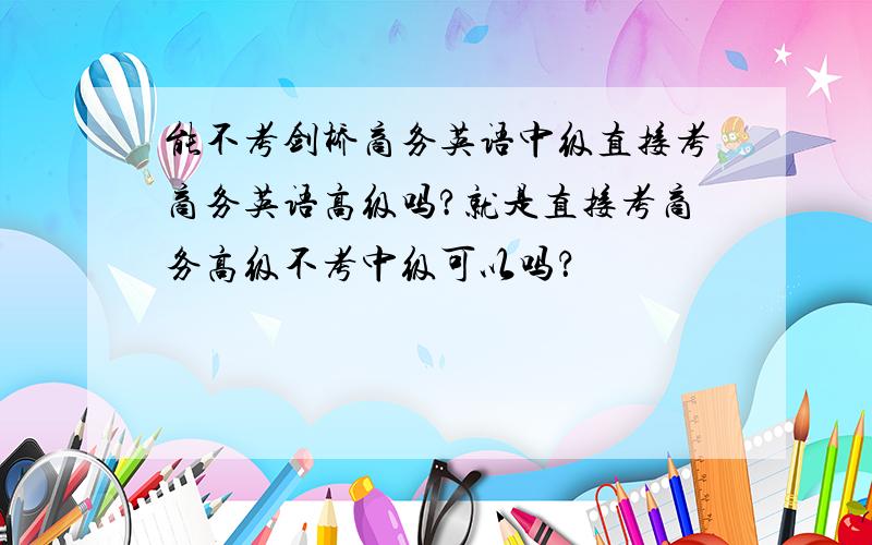 能不考剑桥商务英语中级直接考商务英语高级吗?就是直接考商务高级不考中级可以吗？