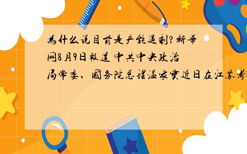 为什么说目前是产能过剩?新华网8月9日报道 中共中央政治局常委、国务院总理温家宝近日在江苏考察时指出,在当前我国经济发展企稳向好的形势下,中央强调要保持宏观经济政策的连续性和